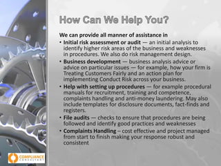 We can provide all manner of assistance in
• Initial risk assessment or audit — an initial analysis to
identify higher risk areas of the business and weaknesses
in procedures. We also do risk management design.
• Business development — business analysis advice or
advice on particular issues — for example, how your firm is
Treating Customers Fairly and an action plan for
implementing Conduct Risk across your business.
• Help with setting up procedures — for example procedural
manuals for recruitment, training and competence,
complaints handling and anti-money laundering. May also
include templates for disclosure documents, fact-finds and
registers.
• File audits — checks to ensure that procedures are being
followed and identify good practices and weaknesses
• Complaints Handling – cost effective and project managed
from start to finish making your response robust and
consistent

 