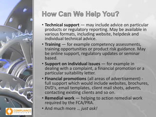 • Technical support — may include advice on particular
products or regulatory reporting. May be available in
various formats, including website, helpdesk and
individual technical advice.
• Training — for example competency assessments,
training opportunities or product risk guidance. May
be online support, regulatory updates or seminar
based.
• Support on individual issues — for example in
dealing with a complaint, a financial promotion or a
particular suitability letter.
• Financial promotions (all areas of advertisement) full support which would include websites, brochures,
DVD's, email templates, client mail shots, adverts,
contacting existing clients and so on.
• Remedial work — helping to action remedial work
required by the FCA/PRA.
• And much more … just ask!

 