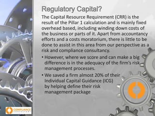 The Capital Resource Requirement (CRR) is the
result of the Pillar 1 calculation and is mainly fixed
overhead based, including winding down costs of
the business or parts of it. Apart from accountancy
efforts and a costs moratorium, there is little to be
done to assist in this area from our perspective as a
risk and compliance consultancy.
• However, where we score and can make a big
difference is in the adequacy of the firm’s risk
management processes.
• We saved a firm almost 20% of their
Individual Capital Guidance (ICG)
by helping define their risk
management package

 