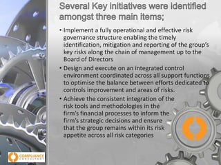 • Implement a fully operational and effective risk
governance structure enabling the timely
identification, mitigation and reporting of the group’s
key risks along the chain of management up to the
Board of Directors
• Design and execute on an integrated control
environment coordinated across all support functions
to optimise the balance between efforts dedicated to
controls improvement and areas of risks.
• Achieve the consistent integration of the
risk tools and methodologies in the
firm’s financial processes to inform the
firm’s strategic decisions and ensure
that the group remains within its risk
appetite across all risk categories

 