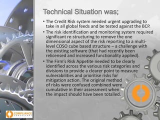 • The Credit Risk system needed urgent upgrading to
take in all global feeds and be tested against the BCP.
• The risk identification and monitoring system required
significant re-structuring to remove the one
dimensional aspect of the risk reporting to a multilevel COSO cube based structure – a challenge with
the existing software (that had recently been
relicensed and increased functionality applied).
• The Firm’s Risk Appetite needed to be clearly
identified across the various risk categories and
divisions to provide a clearer point to measure
vulnerabilities and prioritise risks for
mitigation action. The original method
of risks were confused combined were
cumulative in their assessment when
the impact should have been totalled.

 