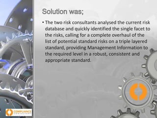 • The two risk consultants analysed the current risk
database and quickly identified the single facet to
the risks, calling for a complete overhaul of the
list of potential standard risks on a triple layered
standard, providing Management Information to
the required level in a robust, consistent and
appropriate standard.

 