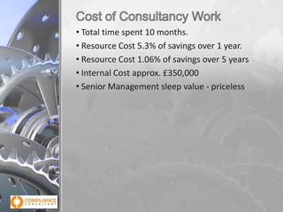 • Total time spent 10 months.
• Resource Cost 5.3% of savings over 1 year.
• Resource Cost 1.06% of savings over 5 years
• Internal Cost approx. £350,000
• Senior Management sleep value - priceless

 