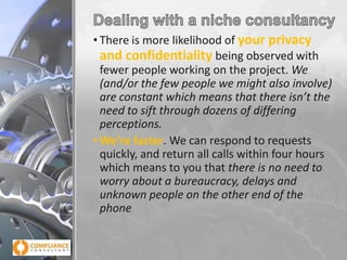 • There is more likelihood of your privacy
and confidentiality being observed with
fewer people working on the project. We
(and/or the few people we might also involve)
are constant which means that there isn’t the
need to sift through dozens of differing
perceptions.
• We’re faster. We can respond to requests
quickly, and return all calls within four hours
which means to you that there is no need to
worry about a bureaucracy, delays and
unknown people on the other end of the
phone

 