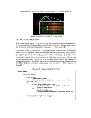International Journal of Computer Graphics & Animation (IJCGA) Vol.2, No.4, October 2012
19
Figure 2. Obtained pixels in odd rows by ray tracing
2.2. PIXEL AVERAGING METHOD
In the second method, we refer to an algorithm that output image plane rendered combined with
Ray tracing method and the average between neighbouring pixels ,Since that time is much shorter
than the previous methods and Image quality has changed very little (about 0/2).
The algorithm is used for fast rendering on the image plane and finally the end is shown the final
colour of the pixel and the ray tracing method and the parameters of the average colour difference
between pixels. In this method a couple of rows through are calculated by the function Render
Ray and rows that are not calculated by the function ray tracing are calculated using the average.
The algorithm starts the first two rows obtained with function ray tracing and two rows are stored
in a two-Dimensional array (The purpose of the definition array is contains two rows of pixel
values stored in the array was already, A dimension to store the Length image and a dimension to
store RGB) Third row, are obtained with averaging between two rows of the two previous row
(figure 2).
Algorithm 3: PIXEL AVERAGING METHOD
Procedure Render( )
{
FOR(each pixel in scene)
{
If(row is even)
ColorPixel = RayTrace(ray)
//Send ray from origin through pixel , trace ray and intersect with scene
Else if (row is odd)
{
If(|ColorPixel.up – ColorPixel.down| < K )
ColorPixel=((ColorPixel.up – ColorPixel.down)/2 &&( arr[row-
2][rgb]+arr[row-1][rgb])/2)
Else
ColorPixel =RayTrace(ray)
//Send ray from origin through pixel , trace ray and intersect with
scene
}
Show(colorpixel) //show pixels from image plane
}
}
 