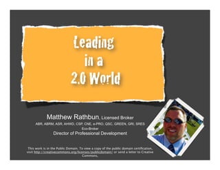 Leading
                                in a
                             2.0 World
             Matthew Rathbun, Licensed Broker
     ABR, ABRM, ASR, AHWD, CSP, CNE, e-PRO, QSC, GREEN, GRI, SRES
                              Eco-Broker
                 Director of Professional Development


 This work is in the Public Domain. To view a copy of the public domain certiﬁcation,
visit http://creativecommons.org/licenses/publicdomain/ or send a letter to Creative
                                     Commons,
 
