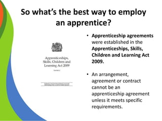 So what’s the best way to employ
an apprentice?
• Apprenticeship agreements
were established in the
Apprenticeships, Skills,
Children and Learning Act
2009.
• An arrangement,
agreement or contract
cannot be an
apprenticeship agreement
unless it meets specific
requirements.
 