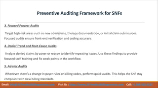 Preventive Auditing Framework for SNFs
3. Focused Process Audits
Target high-risk areas such as new admissions, therapy documentation, or initial claim submissions.
Focused audits ensure front-end verification and coding accuracy.
4. Denial Trend and Root-Cause Audits
Analyze denied claims by payer or reason to identify repeating issues. Use these findings to provide
focused staff training and fix weak points in the workflow.
5. Ad-Hoc Audits
Whenever there’s a change in payer rules or billing codes, perform quick audits. This helps the SNF stay
compliant with new billing standards.
Email: info@247medicalbillingservices.com Visit Us : https://www.247medicalbillingservices.com Call: +1 888-502-0537
 
