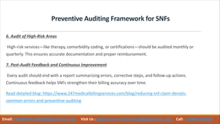 Preventive Auditing Framework for SNFs
6. Audit of High-Risk Areas
High-risk services—like therapy, comorbidity coding, or certifications—should be audited monthly or
quarterly. This ensures accurate documentation and proper reimbursement.
7. Post-Audit Feedback and Continuous Improvement
Every audit should end with a report summarizing errors, corrective steps, and follow-up actions.
Continuous feedback helps SNFs strengthen their billing accuracy over time.
Read detailed blog: https://www.247medicalbillingservices.com/blog/reducing-snf-claim-denials-
common-errors-and-preventive-auditing
Email: info@247medicalbillingservices.com Visit Us : https://www.247medicalbillingservices.com Call: +1 888-502-0537
 