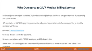 Why Outsource to 24/7 Medical Billing Services
Partnering with an expert team like 24/7 Medical Billing Services can make a huge difference in preventing
SNF claim denials.
We specialize in SNF billing services, combining advanced automation with human expertise to simplify
complex workflows.
•Accurate claim submissions
•Reduced denials and faster payments
•Stronger compliance with PDPM, Medicare, and Medicaid rules
When your SNF’s billing process runs smoothly, your staff can focus more on patient care rather than
paperwor
Email: info@247medicalbillingservices.com Visit Us : https://www.247medicalbillingservices.com Call: +1 888-502-0537
 