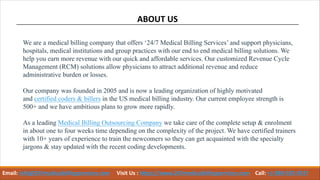 ABOUT US
We are a medical billing company that offers ‘24/7 Medical Billing Services’ and support physicians,
hospitals, medical institutions and group practices with our end to end medical billing solutions. We
help you earn more revenue with our quick and affordable services. Our customized Revenue Cycle
Management (RCM) solutions allow physicians to attract additional revenue and reduce
administrative burden or losses.
Our company was founded in 2005 and is now a leading organization of highly motivated
and certified coders & billers in the US medical billing industry. Our current employee strength is
500+ and we have ambitious plans to grow more rapidly.
As a leading Medical Billing Outsourcing Company we take care of the complete setup & enrolment
in about one to four weeks time depending on the complexity of the project. We have certified trainers
with 10+ years of experience to train the newcomers so they can get acquainted with the specialty
jargons & stay updated with the recent coding developments.
Email: info@247medicalbillingservices.com Visit Us : https://www.247medicalbillingservices.com Call: +1 888-502-0537
 