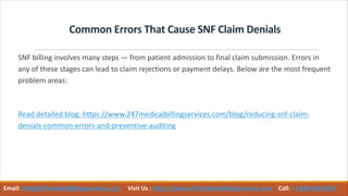 Common Errors That Cause SNF Claim Denials
SNF billing involves many steps — from patient admission to final claim submission. Errors in
any of these stages can lead to claim rejections or payment delays. Below are the most frequent
problem areas:
Read detailed blog: https://www.247medicalbillingservices.com/blog/reducing-snf-claim-
denials-common-errors-and-preventive-auditing
Email: info@247medicalbillingservices.com Visit Us : https://www.247medicalbillingservices.com Call: +1 888-502-0537
 