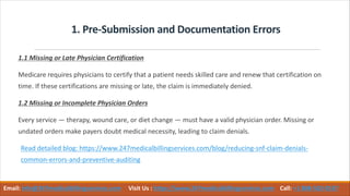 1. Pre-Submission and Documentation Errors
1.1 Missing or Late Physician Certification
Medicare requires physicians to certify that a patient needs skilled care and renew that certification on
time. If these certifications are missing or late, the claim is immediately denied.
1.2 Missing or Incomplete Physician Orders
Every service — therapy, wound care, or diet change — must have a valid physician order. Missing or
undated orders make payers doubt medical necessity, leading to claim denials.
Read detailed blog: https://www.247medicalbillingservices.com/blog/reducing-snf-claim-denials-
common-errors-and-preventive-auditing
Email: info@247medicalbillingservices.com Visit Us : https://www.247medicalbillingservices.com Call: +1 888-502-0537
 