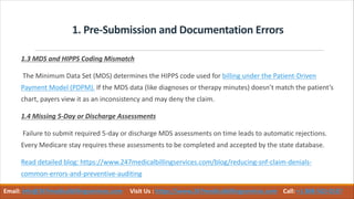 1. Pre-Submission and Documentation Errors
1.3 MDS and HIPPS Coding Mismatch
The Minimum Data Set (MDS) determines the HIPPS code used for billing under the Patient-Driven
Payment Model (PDPM). If the MDS data (like diagnoses or therapy minutes) doesn’t match the patient’s
chart, payers view it as an inconsistency and may deny the claim.
1.4 Missing 5-Day or Discharge Assessments
Failure to submit required 5-day or discharge MDS assessments on time leads to automatic rejections.
Every Medicare stay requires these assessments to be completed and accepted by the state database.
Read detailed blog: https://www.247medicalbillingservices.com/blog/reducing-snf-claim-denials-
common-errors-and-preventive-auditing
Email: info@247medicalbillingservices.com Visit Us : https://www.247medicalbillingservices.com Call: +1 888-502-0537
 