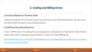 2. Coding and Billing Errors
2.1 Incorrect Diagnosis or Procedure Codes
Using the wrong ICD-10 or procedure code is one of the top causes of SNF billing denials. The claim must
accurately reflect the patient’s documented condition.
2.2 HIPPS and Case-Mix Coding Errors
Errors in HIPPS or case-mix coding can cause overpayment, underpayment, or total denial. These mistakes
happen when staff misinterpret assessment data or choose the wrong PDPM group.
Read detailed blog: https://www.247medicalbillingservices.com/blog/reducing-snf-claim-denials-common-
errors-and-preventive-auditing
Email: info@247medicalbillingservices.com Visit Us : https://www.247medicalbillingservices.com Call: +1 888-502-0537
 