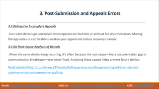 3. Post-Submission and Appeals Errors
3.1 Delayed or Incomplete Appeals
Even valid denials go unresolved when appeals are filed late or without full documentation. Missing
therapy notes or certifications weaken your appeal and reduce recovery chances.
3.2 No Root-Cause Analysis of Denials
When the same denials keep recurring, it’s often because the root cause—like a documentation gap or
communication breakdown—was never fixed. Analyzing these causes helps prevent future denials.
Read detailed blog: https://www.247medicalbillingservices.com/blog/reducing-snf-claim-denials-
common-errors-and-preventive-auditing
Email: info@247medicalbillingservices.com Visit Us : https://www.247medicalbillingservices.com Call: +1 888-502-0537
 