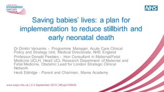 Saving babies’ lives: a plan for
implementation to reduce stillbirth and
early neonatal death
Dr Dimitri Varsamis - Programme Manager, Acute Care Clinical
Policy and Strategy Unit, Medical Directorate, NHS England
Professor Donald Peebles - Hon Consultant in Maternal/Fetal
Medicine UCLH, Head UCL Research Department of Maternal and
Fetal Medicine, Obstetric Lead for London Strategic Clinical
Network
Heidi Eldridge - Parent and Chairman, Mama Academy
 