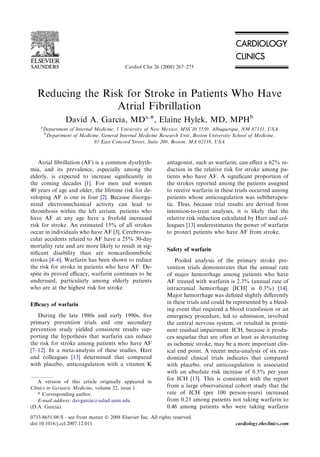 Reducing the Risk for Stroke in Patients Who Have
Atrial Fibrillation
David A. Garcia, MDa,*, Elaine Hylek, MD, MPHb
a
Department of Internal Medicine, 1 University of New Mexico, MSC10 5550, Albuquerque, NM 87131, USA
b
Department of Medicine, General Internal Medicine Research Unit, Boston University School of Medicine,
91 East Concord Street, Suite 200, Boston, MA 02118, USA
Atrial ﬁbrillation (AF) is a common dysrhyth-
mia, and its prevalence, especially among the
elderly, is expected to increase signiﬁcantly in
the coming decades [1]. For men and women
40 years of age and older, the lifetime risk for de-
veloping AF is one in four [2]. Because disorga-
nized electromechanical activity can lead to
thrombosis within the left atrium, patients who
have AF at any age have a ﬁvefold increased
risk for stroke. An estimated 15% of all strokes
occur in individuals who have AF [3]. Cerebrovas-
cular accidents related to AF have a 25% 30-day
mortality rate and are more likely to result in sig-
niﬁcant disability than are noncardioembolic
strokes [4–6]. Warfarin has been shown to reduce
the risk for stroke in patients who have AF. De-
spite its proved eﬃcacy, warfarin continues to be
underused, particularly among elderly patients
who are at the highest risk for stroke.
Eﬃcacy of warfarin
During the late 1980s and early 1990s, ﬁve
primary prevention trials and one secondary
prevention study yielded consistent results sup-
porting the hypothesis that warfarin can reduce
the risk for stroke among patients who have AF
[7–12]. In a meta-analysis of these studies, Hart
and colleagues [13] determined that compared
with placebo, anticoagulation with a vitamin K
antagonist, such as warfarin, can eﬀect a 62% re-
duction in the relative risk for stroke among pa-
tients who have AF. A signiﬁcant proportion of
the strokes reported among the patients assigned
to receive warfarin in these trials occurred among
patients whose anticoagulation was subtherapeu-
tic. Thus, because trial results are derived from
intention-to-treat analyses, it is likely that the
relative risk reduction calculated by Hart and col-
leagues [13] underestimates the power of warfarin
to protect patients who have AF from stroke.
Safety of warfarin
Pooled analysis of the primary stroke pre-
vention trials demonstrates that the annual rate
of major hemorrhage among patients who have
AF treated with warfarin is 2.3% (annual rate of
intracranial hemorrhage [ICH] is 0.3%) [14].
Major hemorrhage was deﬁned slightly diﬀerently
in these trials and could be represented by a bleed-
ing event that required a blood transfusion or an
emergency procedure, led to admission, involved
the central nervous system, or resulted in promi-
nent residual impairment. ICH, because it produ-
ces sequelae that are often at least as devastating
as ischemic stroke, may be a more important clin-
ical end point. A recent meta-analysis of six ran-
domized clinical trials indicates that compared
with placebo, oral anticoagulation is associated
with an absolute risk increase of 0.3% per year
for ICH [13]. This is consistent with the report
from a large observational cohort study that the
rate of ICH (per 100 person-years) increased
from 0.23 among patients not taking warfarin to
0.46 among patients who were taking warfarin
A version of this article originally appeared in
Clinics in Geriatric Medicine, volume 22, issue 1.
* Corresponding author.
E-mail address: davgarcia@salud.unm.edu
(D.A. Garcia).
0733-8651/08/$ - see front matter Ó 2008 Elsevier Inc. All rights reserved.
doi:10.1016/j.ccl.2007.12.011 cardiology.theclinics.com
Cardiol Clin 26 (2008) 267–275
 