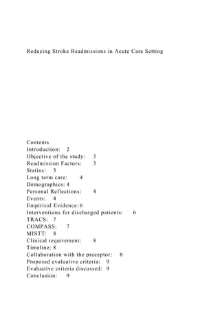 Reducing Stroke Readmissions in Acute Care Setting
Contents
Introduction: 2
Objective of the study: 3
Readmission Factors: 3
Statins: 3
Long term care: 4
Demographics: 4
Personal Reflections: 4
Events: 4
Empirical Evidence: 6
Interventions for discharged patients: 6
TRACS: 7
COMPASS: 7
MISTT: 8
Clinical requirement: 8
Timeline: 8
Collaboration with the preceptor: 8
Proposed evaluative criteria: 9
Evaluative criteria discussed: 9
Conclusion: 9
 