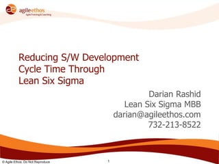 © Agile Ethos. Do Not Reproduce 1
Reducing S/W Development
Cycle Time Through
Lean Six Sigma
Darian Rashid
Lean Six Sigma MBB
darian@agileethos.com
732-213-8522
 