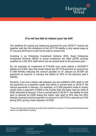 It is not too late to reduce your tax bill!
The deadline for paying any balancing payment for your 2016/17 income tax
together with the first instalment of the 2017/18 liability is only weeks away at
31 January 2018 but it is still not too late to reduce this.
Investing in an Enterprise Investment Scheme (EIS), Seed Enterprise
Investment Scheme (SEIS) or social investment tax relief (SITR) scheme
qualifies for a flat 30% relief which can be carried back to the previous year. *
So, for example an investment of £10,000 now could reduce a 2016/2017
liability by £3,000, plus that would reduce the 2017/18 payment on account by
£1,500 thereby reducing the amount payable on 31 January by £4,500 (as
payments on account in January are based on 50% of the previous year’s
liability).
Similarly, if you are a higher rate taxpayer you are entitled to 40% relief on gift
aid payments so a payment made now which is carried back to 2016/17 will
reduce payments in January. For example, a £1,000 payment made to charity
would mean a payment of £800 to the charity (less the basic rate tax relief of
£200 deducted at source). If this is carried back to 2016/17, the liability for that
year is reduced by £200 (being the higher rate relief of 40% less the 20%
already received) and the payment on account for 2017/18 is reduced by £100
(being 50%) giving a total reduction of £300.
*These are high risk investments and will not be suitable for everyone. It is essential that professional
advice is sought before investing.
 