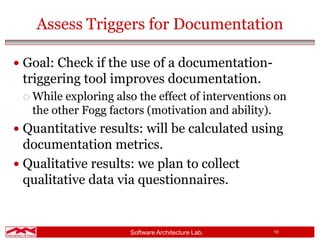 Software Architecture Lab. 10
Assess Triggers for Documentation
 Goal: Check if the use of a documentation-
triggering tool improves documentation.
 While exploring also the effect of interventions on
the other Fogg factors (motivation and ability).
 Quantitative results: will be calculated using
documentation metrics.
 Qualitative results: we plan to collect
qualitative data via questionnaires.
 