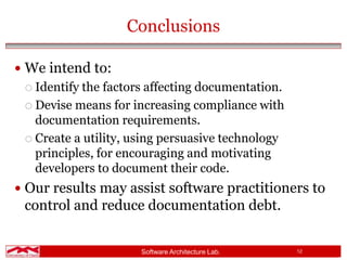 Software Architecture Lab. 12
Conclusions
 We intend to:
 Identify the factors affecting documentation.
 Devise means for increasing compliance with
documentation requirements.
 Create a utility, using persuasive technology
principles, for encouraging and motivating
developers to document their code.
 Our results may assist software practitioners to
control and reduce documentation debt.
 