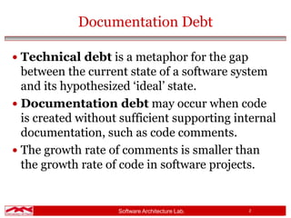 Software Architecture Lab. 2
Documentation Debt
 Technical debt is a metaphor for the gap
between the current state of a software system
and its hypothesized ‘ideal’ state.
 Documentation debt may occur when code
is created without sufficient supporting internal
documentation, such as code comments.
 The growth rate of comments is smaller than
the growth rate of code in software projects.
 