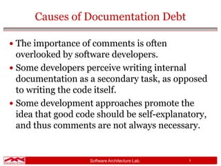 Software Architecture Lab. 3
Causes of Documentation Debt
 The importance of comments is often
overlooked by software developers.
 Some developers perceive writing internal
documentation as a secondary task, as opposed
to writing the code itself.
 Some development approaches promote the
idea that good code should be self-explanatory,
and thus comments are not always necessary.
 