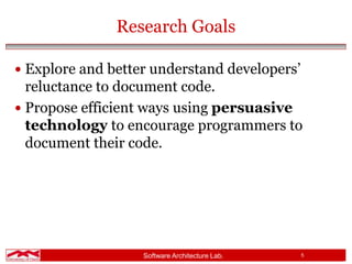 Software Architecture Lab. 5
Research Goals
 Explore and better understand developers’
reluctance to document code.
 Propose efficient ways using persuasive
technology to encourage programmers to
document their code.
 