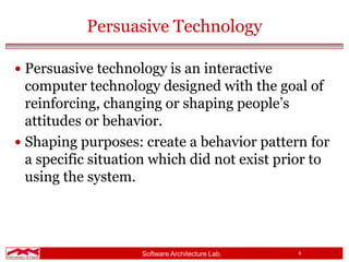 Software Architecture Lab. 6
Persuasive Technology
 Persuasive technology is an interactive
computer technology designed with the goal of
reinforcing, changing or shaping people’s
attitudes or behavior.
 Shaping purposes: create a behavior pattern for
a specific situation which did not exist prior to
using the system.
 