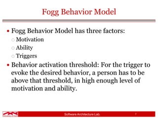 Software Architecture Lab. 7
Fogg Behavior Model
 Fogg Behavior Model has three factors:
 Motivation
 Ability
 Triggers
 Behavior activation threshold: For the trigger to
evoke the desired behavior, a person has to be
above that threshold, in high enough level of
motivation and ability.
 