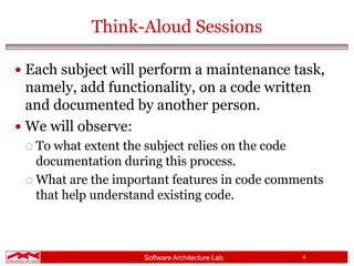 Software Architecture Lab. 9
Think-Aloud Sessions
 Each subject will perform a maintenance task,
namely, add functionality, on a code written
and documented by another person.
 We will observe:
 To what extent the subject relies on the code
documentation during this process.
 What are the important features in code comments
that help understand existing code.
 