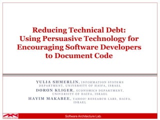 Software Architecture Lab.
Reducing Technical Debt:
Using Persuasive Technology for
Encouraging Software Developers
to Document Code
Y U L I A S H M E R L I N , I N F O R M A T I O N S Y S T E M S
D E P A R T M E N T , U N I V E R S I T Y O F H A I F A , I S R A E L
D O R O N K L I G E R , E C O N O M I C S D E P A R T M E N T ,
U N I V E R S I T Y O F H A I F A , I S R A E L
H A Y I M M A K A B E E , Y A H O O ! R E S E A R C H L A B S , H A I F A ,
I S R A E L
 