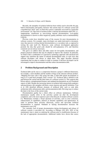 208 Y. Shmerlin, D. Kliger, and H. Makabee
Recently, the metaphor of technical debt has been widely used to describe the gap,
both in functionality and quality, between “the current state of a software system and
a hypothesized ‘ideal’ state, in which the system is optimally successful in a particular
environment” [4]. One form of technical debt is internal documentation debt [20], i.e.,
inappropriate, insufficient or non-existing internal documentation. Low-quality
documentation is known to affect negatively quality attributes such as maintainability
[18][16].
Previous works have identified some of the reasons for poor documentation in
software systems. For example, many developers are under-motivated to document,
since they perceive writing internal documentation as a secondary task, as opposed to
writing the code itself [4]. Moreover, some software development approaches
promote the idea that good code should be self-explanatory [17], and therefore
comments are not always necessary.
Our goal is to address these and other causes for low-quality documentation, and
propose practical solutions that may be adopted to improve this situation. In particular,
we believe that a combination of a persuasive technology approach with advanced tool
support may transform the nature of internal documentation tasks, in such ways that
software developers will choose to adopt them. This paper describes practical
experiments that we plan to conduct in order to examine if and how developers can be
encouraged to improve documentation and thus reduce documentation debt.
2 Problem Background and Description
Technical debt can be seen as a compromise between a project’s different dimensions,
for example, a strict deadline and the number of bugs in the released software product.
“Shipping first time code is like going into debt. A little debt speeds development so
long as it is paid back promptly with a rewrite” [5]. Technical debt is defined as the
gap between the current and the ideal states of a software system [1]. This suggests that
known defects, unimplemented features and outdated documentation are all considered
aspects of debt. Despite the increasing interest in technical debt among both academics
and practitioners, this metaphor still lacks a more rigorous and specific definition. Tom
et al. [20] identified different elements of technical debt, such as code debt,
architecture debt, infrastructure debt, and documentation debt. Devising ways to reduce
the latter is the focus of the current study.
Documentation quality has a direct effect on software maintenance. Software
maintenance usually refers to the activities carried out after the development
completion, and is the most expensive part in the lifecycle of modern software systems
[1]. Maintenance includes a broad spectrum of activities, such as error correction,
enhancements of capabilities, deletion of obsolete capabilities and optimization. In
order to perform these activities effectively, correct and up-to-date technical
documentation is required. Outdated or lacking documentation increases the
maintenance costs [18].
Yet, currently, lack of proper documentation during development and release of
software systems is prevalent [6]. According to Pﬂeeger [16] 40%- 60% of the
maintenance time is spent on studying the software prior to modification because of
the lack of appropriate documentation. Additional studies have shown that source
 