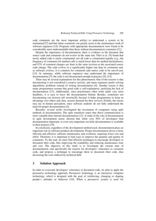 Reducing Technical Debt: Using Persuasive Technology 209
code comments are the most important artifact to understand a system to be
maintained [7] and that inline comments can greatly assist in the maintenance work of
software engineers [14]. Programs with appropriate documentation were found to be
considerably more understandable than those without documentation comments [21].
Despite the importance of documentation, there is evidence in the literature that
source code and comments do not evolve in the same rate. Fluri et al. [9] found that
newly added code is rarely commented; not all code is commented equally (e.g., the
frequency of comments for method calls is much lower than for method declarations);
and 97% of comment changes are done in the same revision as the associated source
code change. The code evolves in a significantly higher rate than its comments and,
as software evolves, it is common for comments and source code to be out-of-sync
[13]. In summary, while software engineers may understand the importance of
documentation [7], the code is not documented enough in practice [9], [13].
There may be several explanations for this phenomenon. One of the reasons is that
documenting is not considered a creative activity, and many engineers prefer solving
algorithmic problems instead of writing documentation [4]. Another reason is that
many programmers assume that good code is self-explanatory, justifying the lack of
documentation [17]. Additionally, since practitioners often work under very strict
deadlines, it is easy to leave the documentation behind. Besides, sometimes not
documenting can increase job security[8], because it helps programmers to keep an
advantage over others and, thus, ensures demand for their services .Finally, the reason
may lay in human perception, since software students do not fully understand the
need for proper documentation [2].
Recently, several works investigated the investment of companies using agile
methods in documentation. The agile manifesto states that direct communication is
more valuable than internal documentation [12]. A study of the role of documentation
in agile development teams showed that while over 50% of developers find
documentation important, or even very important, too little documentation is available
in their projects [19].
In conclusion, regardless of the development method used, documentation plays an
important role in software products development. Proper documentation drives a more
efficient and effective software maintenance and evolution, requiring lower cost and
effort. Therefore, it is important to find ways to improve the quantity and quality of
comments. To this end, we must find efficient techniques to encourage developers to
document their code, thus improving the readability and reducing maintenance time
and cost. The objective of this study is to investigate the current state of
documentation, and specifically the reasons for developers’ reluctance to comment
code, and propose a technique to encourage them to document their code, thus
decreasing the costs induced by technical debt.
3 Solution Approach
In order to overcome developers’ reluctance to document code, we plan to apply the
persuasive technology approach. Persuasive technology is an interactive computer
technology, which is designed with the goal of reinforcing, changing or shaping
people’s attitudes or behavior [10]. When a persuasive system is used for
 