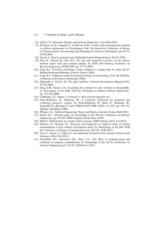 212 Y. Shmerlin, D. Kliger, and H. Makabee
[6] Daich, G.T.: Document Diseases and Software Malpractice. CrossTalk (2002)
[7] De Souza, S.C.B., Anquetil, N., de Oliveira, K.M.: A study of the documentation essential
to software maintenance. In: Proceedings of the 23rd Annual Int. Conference on Design
of Communication: Documenting and Designing for Pervasive Information, pp. 68–75.
ACM (2005)
[8] Drevik, S.: How to comment code. Embedded Systems Programming 9, 58–65 (1996)
[9] Fluri, B., Wursch, M., Gall, H.C.: Do code and comments co-evolve? on the relation
between source code and comment changes. In: IEEE 14th Working Conference on
Reverse Engineering, WCRE 2007, pp. 70–79 (2002)
[10] Fogg, B.J.: Persuasive technology: Using computers to change what we think and do.
Morgan Kaufmann Publishers, Elsevier Science (2003)
[11] Fogg, B.J.: A behavior model for persuasive design. In: Proceedings of the 4th ACM Int.
Conference on Persuasive Technology (2009)
[12] Highsmith, J., Fowler, M.: The agile manifesto. Software Development Magazine 9(8),
29–30 (2006)
[13] Jiang, Z.M., Hassan, A.E.: Examining the evolution of code comments in PostgreSQL.
In: Proceedings of the 2006 ACM Int. Workshop on Mining Software Repositories,
pp. 179–180 (2006)
[14] Lethbridge, T.C., Singer, J., Forward, A.: How software engineers use
[15] Oinas-Kukkonen, H., Harjumaa, M.: A systematic framework for designing and
evaluating persuasive systems. In: Oinas-Kukkonen, H., Hasle, P., Harjumaa, M.,
Segerståhl, K., Øhrstrøm, P. (eds.) PERSUASIVE 2008. LNCS, vol. 5033, pp. 164–176.
Springer, Heidelberg (2008)
[16] Pfleeger, S.L.: Software Engineering: Theory and Practice, 2nd edn. Prentice-Hall (2001)
[17] Parnas, D.L.: Software aging. In: Proceedings of the 16th Int. Conference on Software
Engineering, pp. 279–287. IEEE Computer Society Press (1994)
[18] Shull, F.: Perfectionists in a world of finite resources. IEEE Software 28(2), 4–6 (2011)
[19] Stettina, C.J., Heijstek, W.: Necessary and neglected? an empirical study of internal
documentation in agile software development teams. In: Proceedings of the 29th ACM
Int. Conference on Design of Communication, pp. 159–166. ACM (2011)
[20] Tom, E., Aurum, A., Vidgen, R.: An exploration of technical debt. Journal of Systems and
Software, 1498–1516 (2013)
[21] Woodfield, S.N., Dunsmore, H.E., Shen, V.Y.: The effect of modulari-zation and
comments on program comprehension. In: Proceedings of the 5th Int. Conference on
Software Engineering, pp. 215–223. IEEE Press (1981)
 