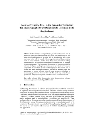 L. Iliadis, M. Papazoglou, and K. Pohl (Eds.): CAiSE 2014 Workshops, LNBIP 178, pp. 207–212, 2014.
© Springer International Publishing Switzerland 2014
Reducing Technical Debt: Using Persuasive Technology
for Encouraging Software Developers to Document Code
(Position Paper)
Yulia Shmerlin1
, Doron Kliger2
, and Hayim Makabee3
1
Information Systems Department, University of Haifa, Haifa, Israel
2
Economics Department, University of Haifa, Haifa, Israel
3
Yahoo! Research Labs, Haifa, Israel
yshmerlin@is.haifa.ac.il, kliger@econ.haifa.ac.il,
makabee@yahoo-inc.com
Abstract. Technical debt is a metaphor for the gap between the current state of
a software system and its hypothesized ‘ideal’ state. One of the significant and
under-investigated elements of technical debt is documentation debt, which
may occur when code is created without supporting internal documentation,
such as code comments. Studies have shown that outdated or lacking
documentation is a considerable contributor to increased costs of software
systems maintenance. The importance of comments is often overlooked by
software developers, resulting in a notably slower growth rate of comments
compared to the growth rate of code in software projects. This research aims to
explore and better understand developers’ reluctance to document code, and
accordingly to propose efficient ways of using persuasive technology to
encourage programmers to document their code. The results may assist software
practitioners and project managers to control and reduce documentation debt.
Keywords: technical debt, documentation debt, documentation, software
maintenance, persuasive technology, FBM Model.
1 Introduction
Traditionally, the evolution of software development methods and tools has focused
on improving the quality of software systems. The most obvious quality attribute is
correctness: the ability of a software system to satisfy its requirements. Correctness is
a functional quality attribute, since it relates to the functions performed by the system.
However, software systems should also have several desirable non-functional
quality attributes, such as maintainability, extensibility and reusability[3]. These
attributes relate to the way a system has been implemented, i.e., to the complexity of
the relationships among the modules that compose the system, independently of its
correctness. Hence a system is maintainable if it may be easily changed, extensible if
it is easy to add new features and reusable if its modules may be easily adopted in
new applications.
 
