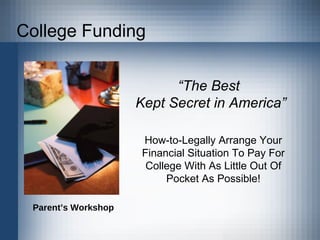 College Funding “ The Best  Kept Secret in America” How-to-Legally Arrange Your Financial Situation To Pay For College With As Little Out Of Pocket As Possible! Parent’s Workshop 