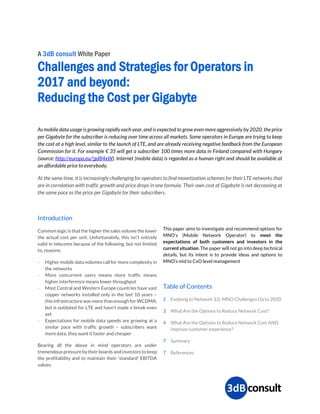 A 3dB consult White Paper
Challenges and Strategies for Operators in
2017 and beyond:
Reducing the Cost per Gigabyte
As mobile data usage is growing rapidly each year, and is expected to grow even more aggressively by 2020, the price
per Gigabyte for the subscriber is reducing over time across all markets. Some operators in Europe are trying to keep
the cost at a high level, similar to the launch of LTE, and are already receiving negative feedback from the European
Commission for it. For example € 35 will get a subscriber 100 times more data in Finland compared with Hungary
(source: http://europa.eu/!gd84xW). Internet (mobile data) is regarded as a human right and should be available at
an affordable price to everybody.
At the same time, it is increasingly challenging for operators to find monetization schemes for their LTE networks that
are in correlation with traffic growth and price drops in one formula. Their own cost of Gigabyte is not decreasing at
the same pace as the price per Gigabyte for their subscribers.
Introduction
Common logic is that the higher the sales volume the lower
the actual cost per unit. Unfortunately, this isn’t entirely
valid in telecoms because of the following, but not limited
to, reasons:
- Higher mobile data volumes call for more complexity in
the networks
- More concurrent users means more traffic means
higher interference means lower throughput
- Most Central and Western Europe countries have vast
copper networks installed only in the last 10 years –
this infrastructure was more than enough for WCDMA,
but is outdated for LTE and hasn’t made a break even
yet
- Expectations for mobile data speeds are growing at a
similar pace with traffic growth – subscribers want
more data, they want it faster and cheaper
Bearing all the above in mind operators are under
tremendous pressure by their boards and investors to keep
the profitability and to maintain their ‘standard’ EBITDA
values.
This paper aims to investigate and recommend options for
MNO’s (Mobile Network Operator) to meet the
expectations of both customers and investors in the
current situation. The paper will not go into deep technical
details, but its intent is to provide ideas and options to
MNO’s mid to CxO level management
Table of Contents
2 Evolving to Network 3.0. MNO Challenges Up to 2020
3 What Are the Options to Reduce Network Cost?
4 What Are the Options to Reduce Network Cost AND
improve customer experience?
7 Summary
7 References
 