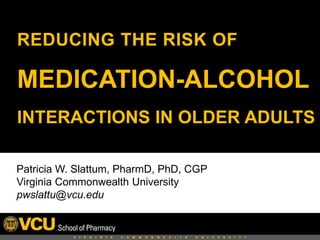 REDUCING THE RISK OF
MEDICATION-ALCOHOL
INTERACTIONS IN OLDER ADULTS
Patricia W. Slattum, PharmD, PhD, CGP
Virginia Commonwealth University
pwslattu@vcu.edu
 