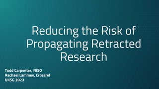 Reducing the Risk of
Propagating Retracted
Research
Todd Carpenter, NISO
Rachael Lammey, Crossref
UKSG 2023
 