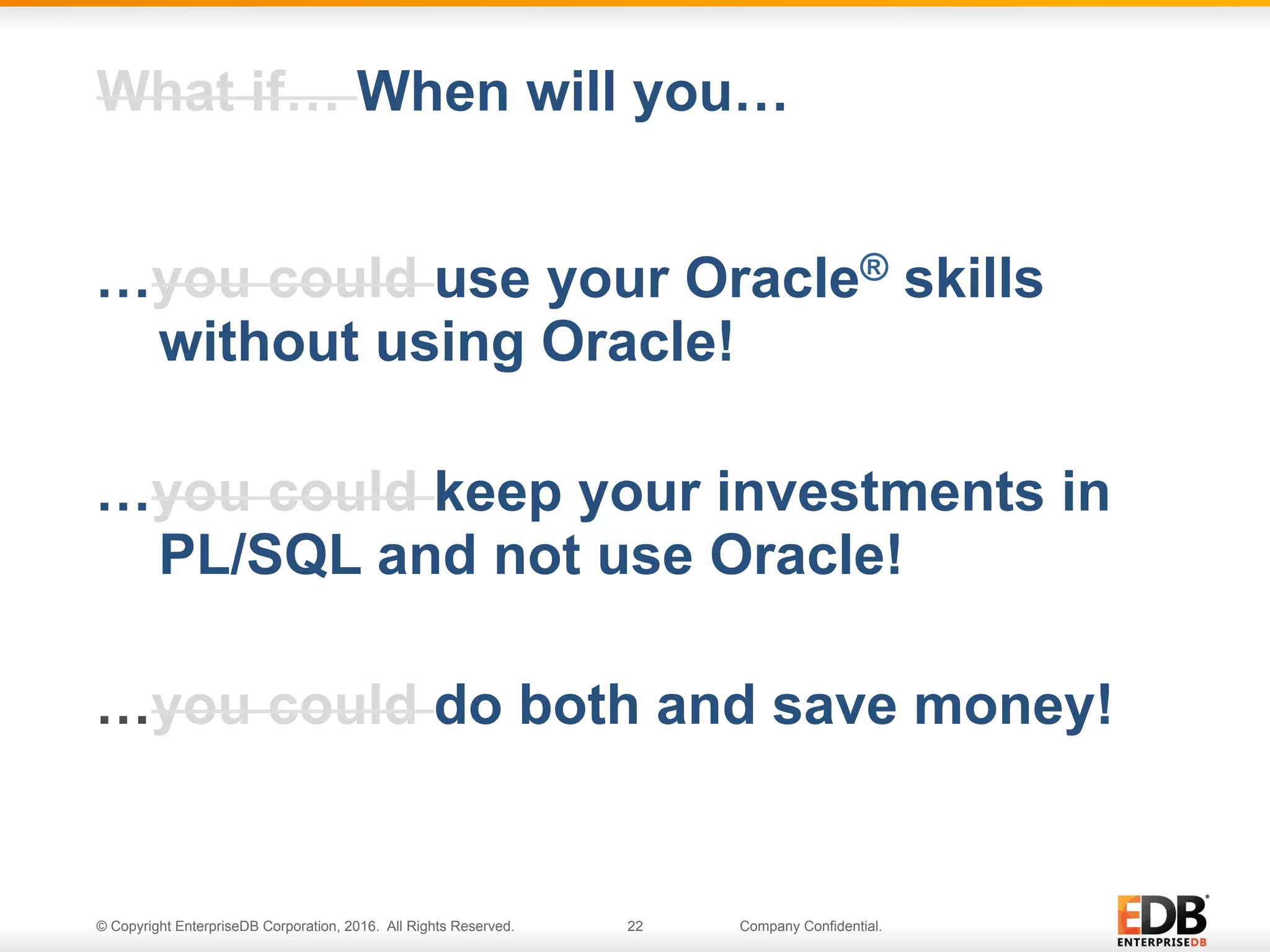 © Copyright EnterpriseDB Corporation, 2016. All Rights Reserved. 22 Company Confidential.
…you could use your Oracle® skills
without using Oracle!
…you could keep your investments in
PL/SQL and not use Oracle!
…you could do both and save money!
What if… When will you…
 
