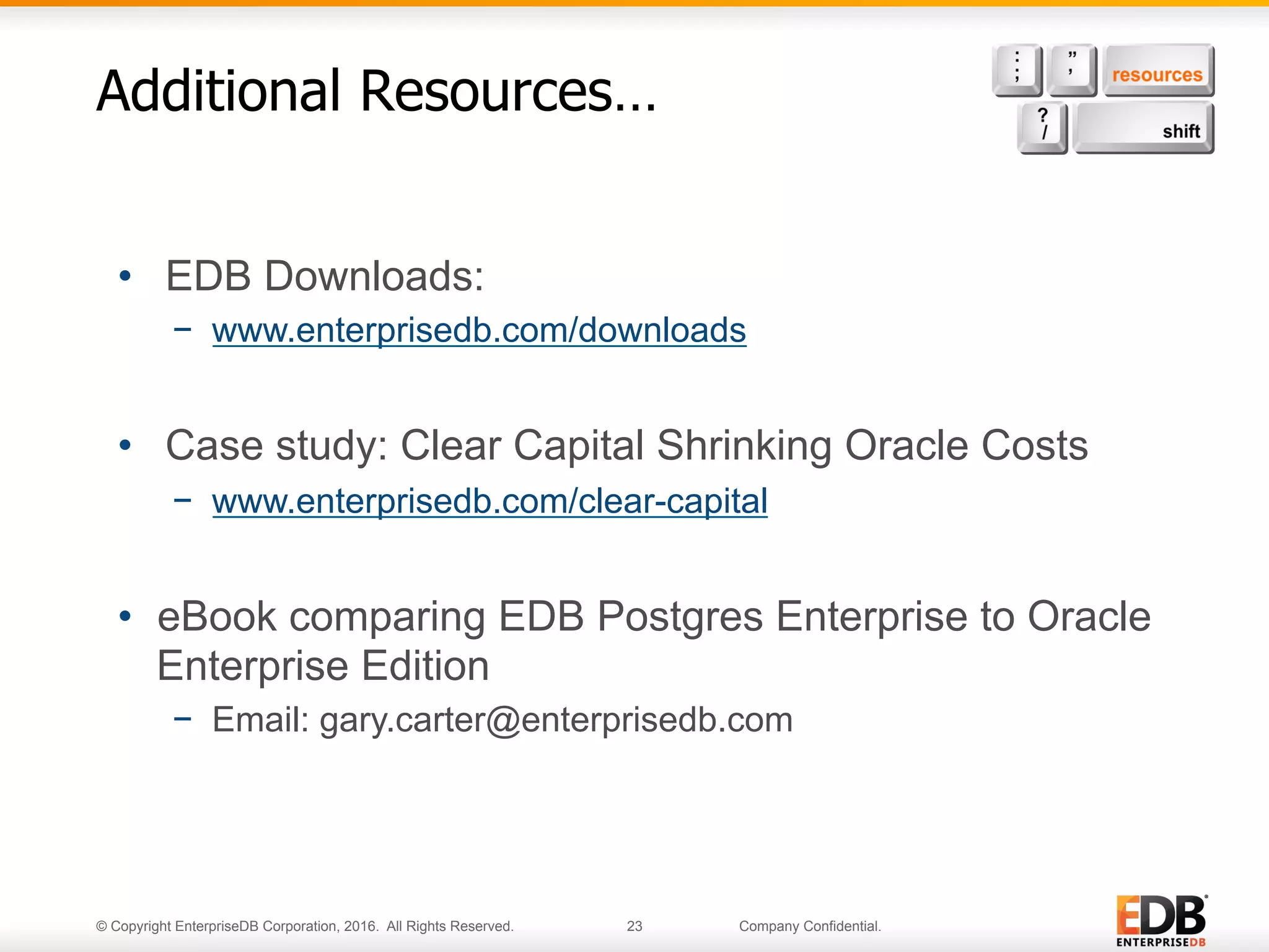 © Copyright EnterpriseDB Corporation, 2016. All Rights Reserved. 23 Company Confidential.
Additional Resources…
•  EDB Downloads:
−  www.enterprisedb.com/downloads
•  Case study: Clear Capital Shrinking Oracle Costs
−  www.enterprisedb.com/clear-capital
•  eBook comparing EDB Postgres Enterprise to Oracle
Enterprise Edition
−  Email: gary.carter@enterprisedb.com
 