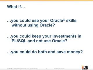 © Copyright EnterpriseDB Corporation, 2016. All Rights Reserved. 2 Company Confidential.
…you could use your Oracle® skills
without using Oracle?
…you could keep your investments in
PL/SQL and not use Oracle?
…you could do both and save money?
What if…
 