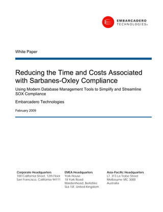 White Paper




Reducing the Time and Costs Associated
with Sarbanes-Oxley Compliance
Using Modern Database Management Tools to Simplify and Streamline
SOX Compliance
Embarcadero Technologies

February 2009




Corporate Headquarters              EMEA Headquarters         Asia-Pacific Headquarters
                                                              L7. 313 La Trobe Street
100 California Street, 12th Floor   York House
                                                              Melbourne VIC 3000
San Francisco, California 94111     18 York Road
                                                              Australia
                                    Maidenhead, Berkshire
                                    SL6 1SF, United Kingdom
 