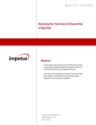 Reducing the Total Cost of
Ownership of Big Data
W H I T E P A P E R
Abstract
In this white paper, Impetus shares best practices and
strategies that will enable businesses to lower the total
cost of ownership of Big Data solutions. This white paper
discusses challenges related to the cost of Big Data
solutions, and looks at the technological options available
to address Big Data concerns.
Impetus Technologies Inc.
www.impetus.com
 