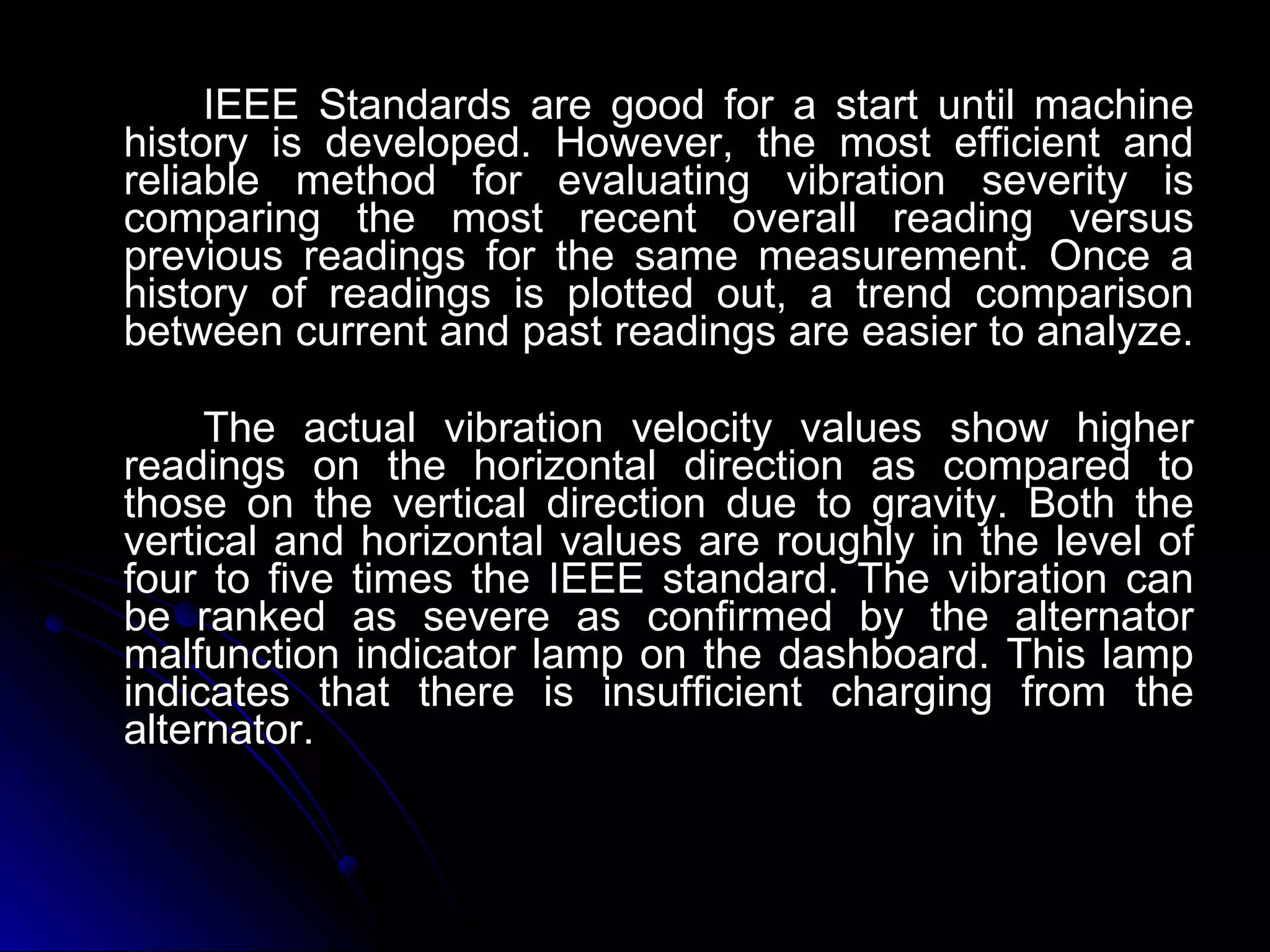 IEEE Standards are good for a start until machine history is developed. However, the most efficient and reliable method for evaluating vibration severity is comparing the most recent overall reading versus previous readings for the same measurement. Once a history of readings is plotted out, a trend comparison between current and past readings are easier to analyze.  The actual vibration velocity values show higher readings on the horizontal direction as compared to those on the vertical direction due to gravity. Both the vertical and horizontal values are roughly in the level of four to five times the IEEE standard. The vibration can be ranked as severe as confirmed by the alternator malfunction indicator lamp on the dashboard. This lamp indicates that there is insufficient charging from the alternator. 