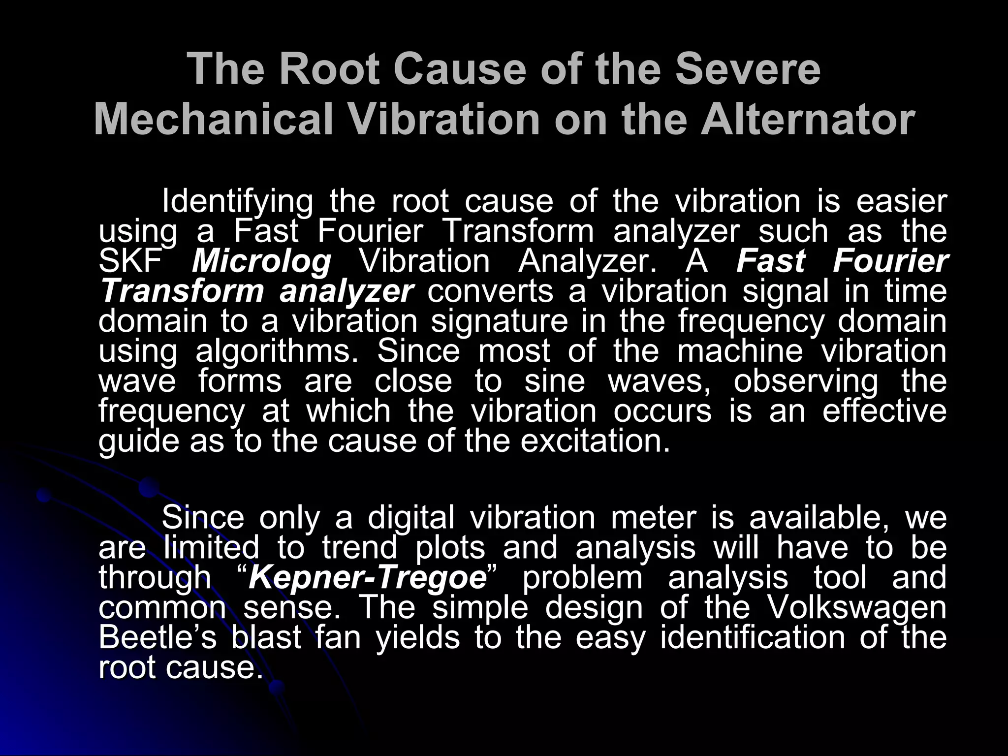 The Root Cause of the Severe Mechanical Vibration on the Alternator Identifying the root cause of the vibration is easier using a Fast Fourier Transform analyzer such as the SKF  Microlog   Vibration Analyzer. A  Fast Fourier Transform analyzer  converts a vibration signal in time domain to a vibration signature in the frequency domain using algorithms. Since most of the machine vibration wave forms are close to sine waves, observing the frequency at which the vibration occurs is an effective guide as to the cause of the excitation.  Since only a digital vibration meter is available, we are limited to trend plots and analysis will have to be through “ Kepner-Tregoe ” problem analysis tool and common sense. The simple design of the Volkswagen Beetle’s blast fan yields to the easy identification of the root cause. 