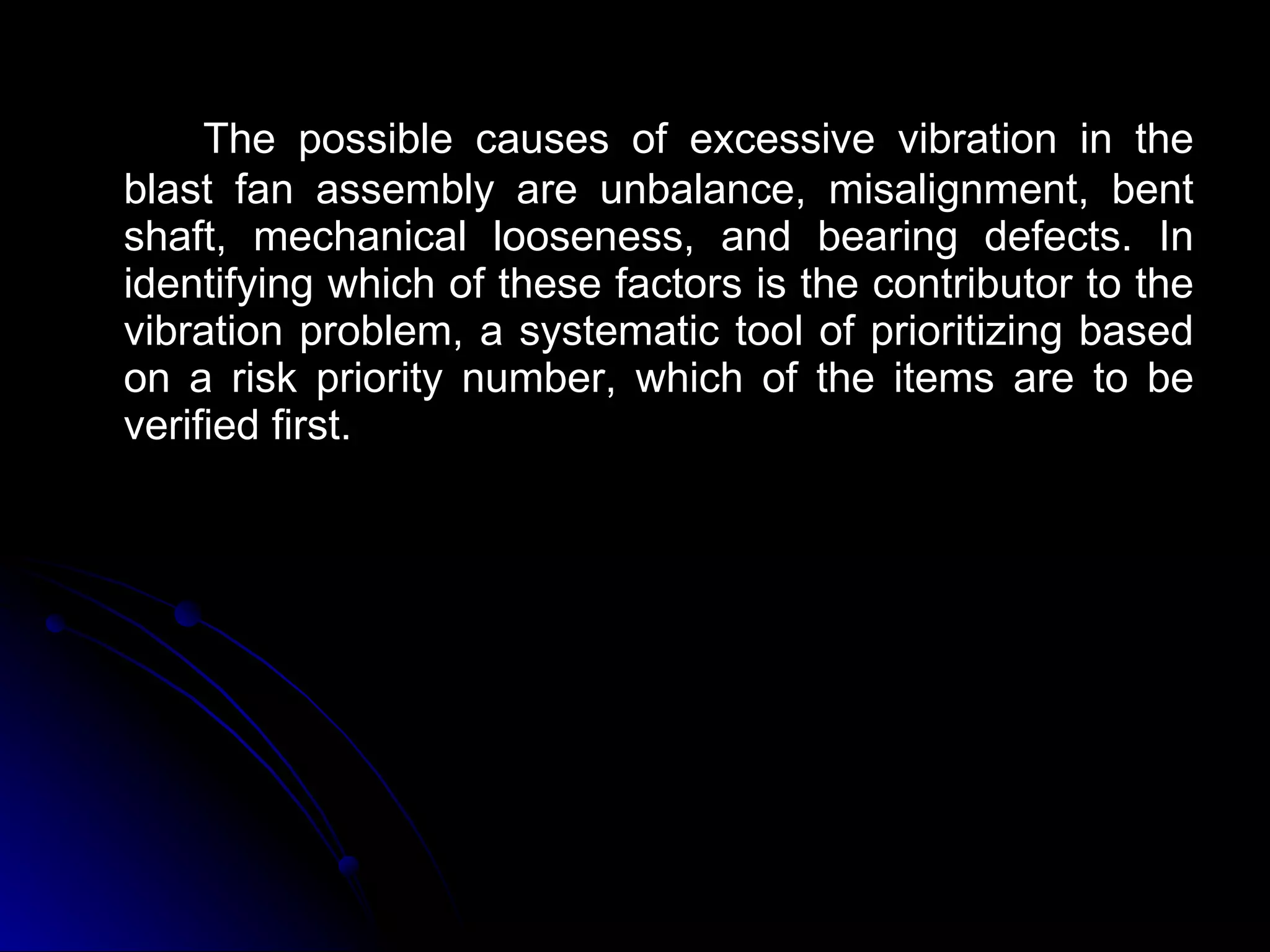 The possible causes of excessive vibration in the blast fan assembly are unbalance, misalignment, bent shaft, mechanical looseness, and bearing defects. In identifying which of these factors is the contributor to the vibration problem, a systematic tool of prioritizing based on a risk priority number, which of the items are to be verified first. 